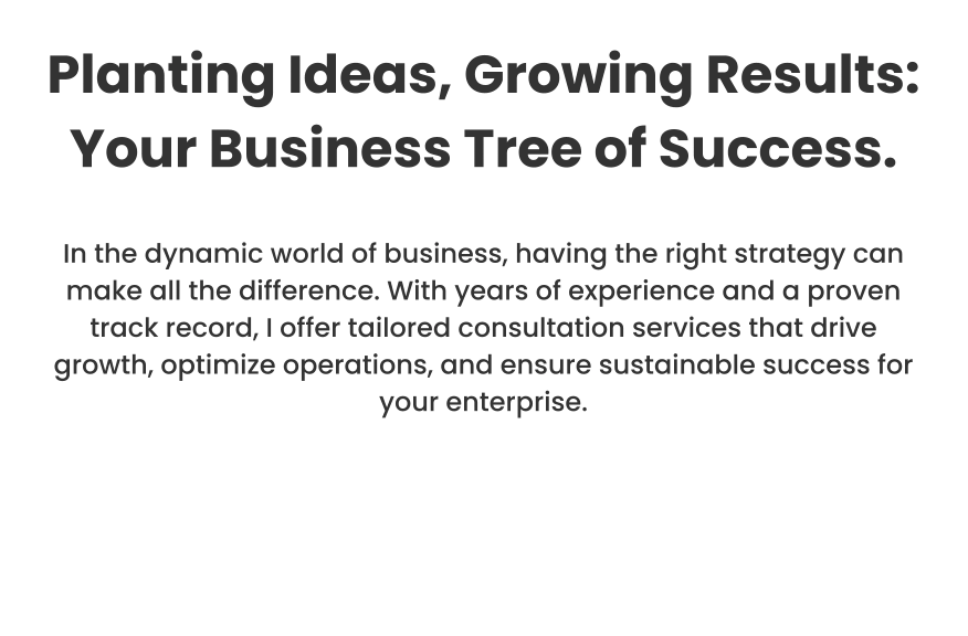 Planting Ideas, Growing Results: Your Business Tree of Success.  In the dynamic world of business, having the right strategy can make all the difference. With years of experience and a proven track record, I offer tailored consultation services that drive growth, optimize operations, and ensure sustainable success for your enterprise.